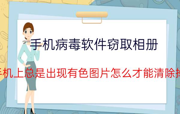 手机病毒软件窃取相册 手机上总是出现有色图片怎么才能清除掉？